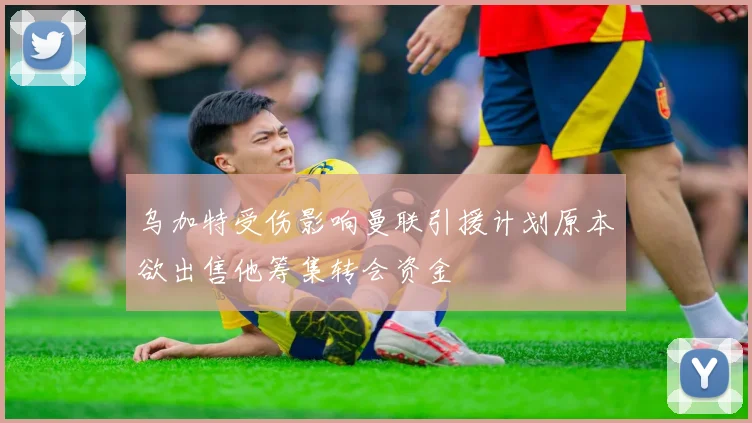 乌加特受伤影响曼联引援计划原本欲出售他筹集转会资金