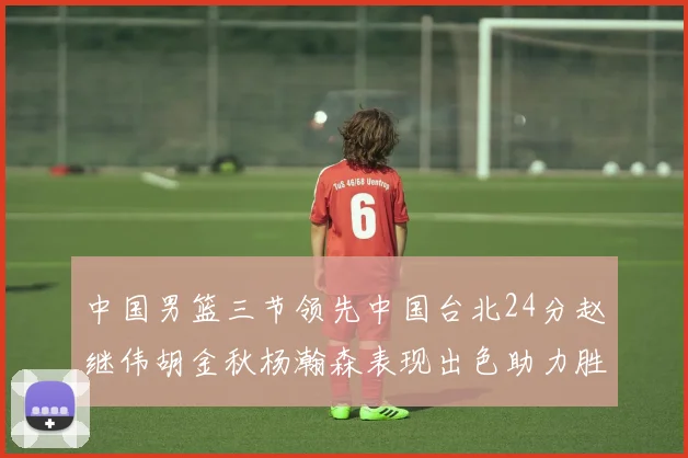 中国男篮三节领先中国台北24分赵继伟胡金秋杨瀚森表现出色助力胜利