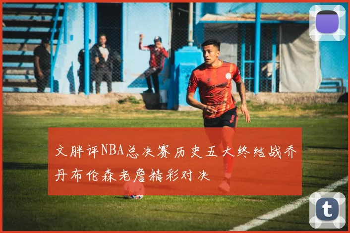 文胖评NBA总决赛历史五大终结战乔丹布伦森老詹精彩对决