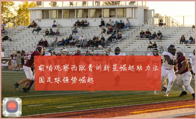 前哨观察西欧青训新星崛起助力法国足球强势崛起