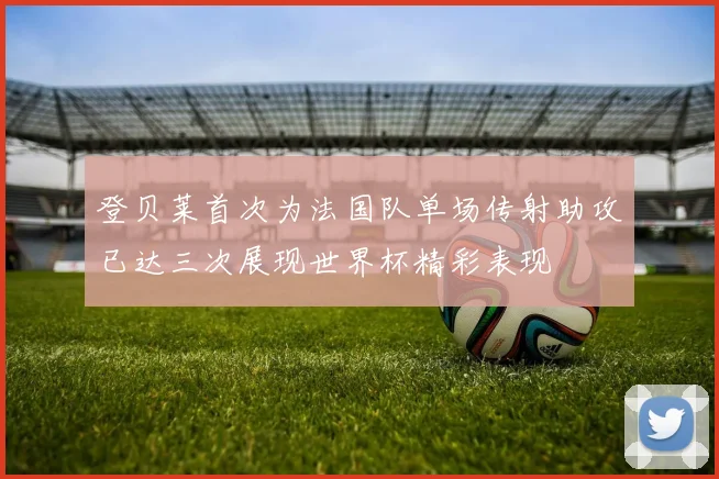 登贝莱首次为法国队单场传射助攻已达三次展现世界杯精彩表现